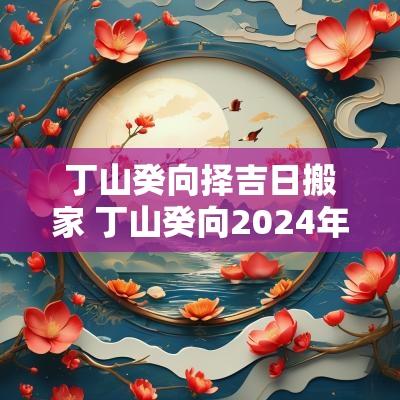 丁山癸向择吉日搬家 丁山癸向2025年那几日黄道吉日