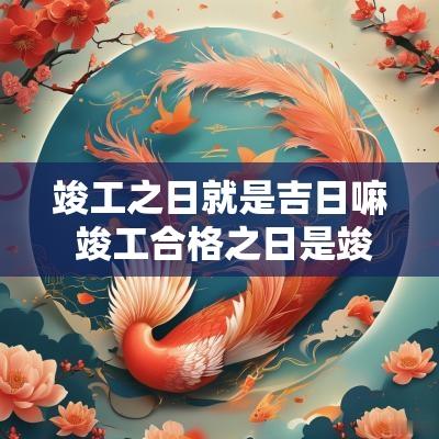竣工之日就是吉日嘛 竣工合格之日是竣工日吗