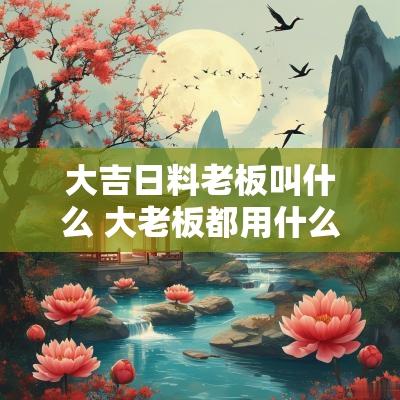 大吉日料老板叫什么 大老板都用什么头相