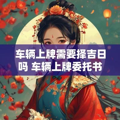 车辆上牌需要择吉日吗 车辆上牌委托书