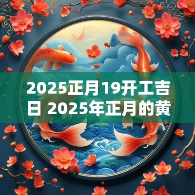 2025正月19开工吉日 2025年正月的黄道吉日吗
