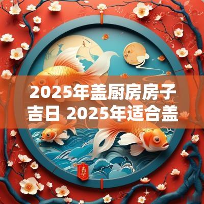 2025年盖厨房房子吉日 2025年适合盖房子的日子