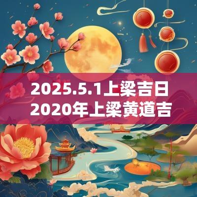 2025.5.1上梁吉日 2025年上梁黄道吉日吉时