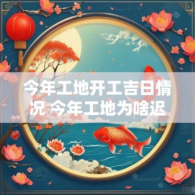 今年工地开工吉日情况 今年工地为啥迟迟不开工