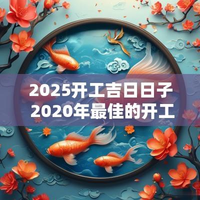 2025开工吉日日子 2025年最佳的开工吉日一览表
