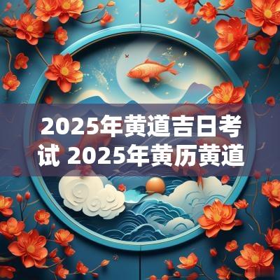 2025年黄道吉日考试 2025年黄历黄道吉日查询