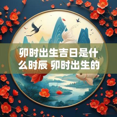卯时出生吉日是什么时辰 卯时出生的男孩命运怎么样