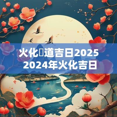 火化黃道吉日2025 2025年火化吉日