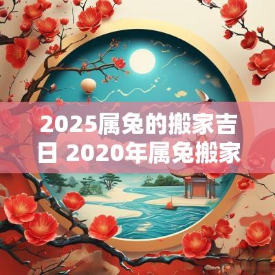 2025属兔的搬家吉日 2025年属兔搬家黄道吉日