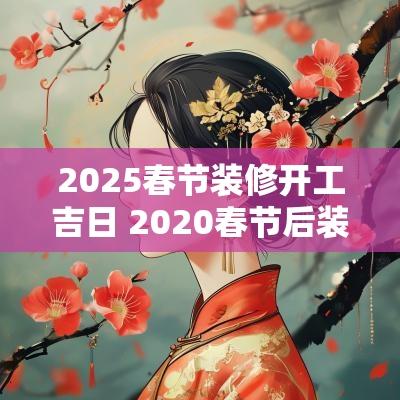 2025春节装修开工吉日 2025春节后装修开工吉日