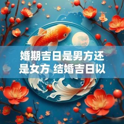 婚期吉日是男方还是女方 结婚吉日以女方为主还是男方