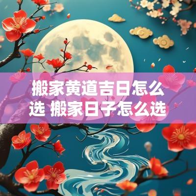 搬家黄道吉日怎么选 搬家日子怎么选黄道吉日2025