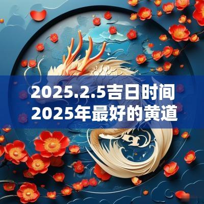 2025.2.5吉日时间 2025年最好的黄道吉日