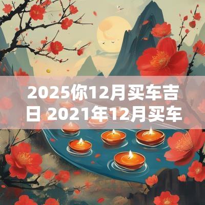 2025你12月买车吉日 2025年12月买车吉日吉时查询