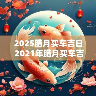 2025腊月买车吉日 2025年腊月买车吉日吉时查询
