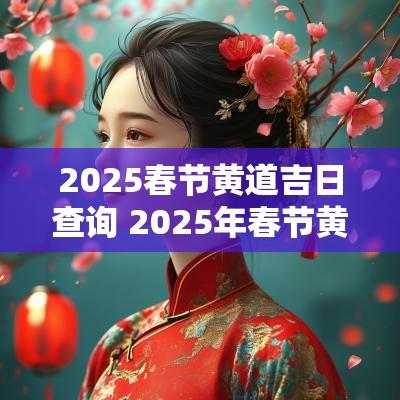 2025春节黄道吉日查询 2025年春节黄道吉日有哪些