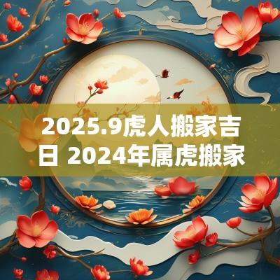 2025.9虎人搬家吉日 2025年属虎搬家吉日