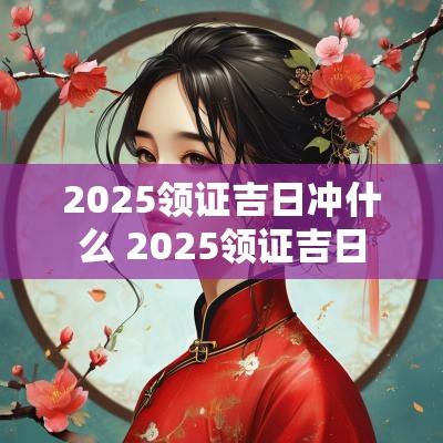 2025领证吉日冲什么 2025领证吉日
