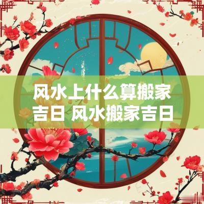 风水上什么算搬家吉日 风水搬家吉日 风水上什么算搬家吉日 风水搬家吉日