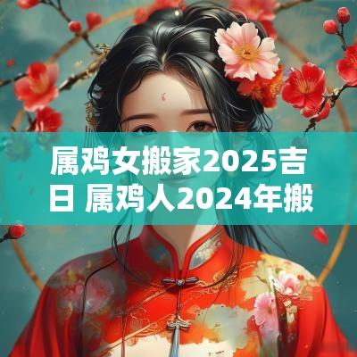 属鸡女搬家2025吉日 属鸡人2025年搬家吉日