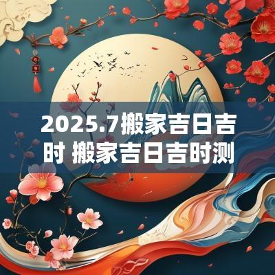 2025.7搬家吉日吉时 搬家吉日吉时测算