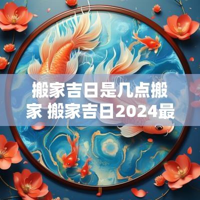 搬家吉日是几点搬家 搬家吉日2025最佳搬家时间是几点