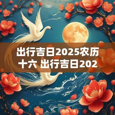 出行吉日2025农历十六 出行吉日2025农历十六日