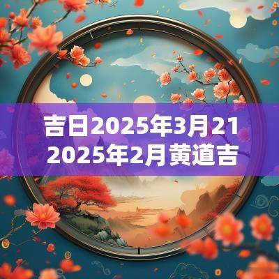 吉日2025年3月21 2025年2月黄道吉日是哪几天