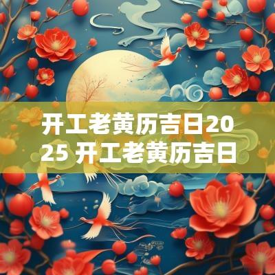 开工老黄历吉日2025 开工老黄历吉日查询2025年日历