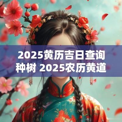 2025黄历吉日查询种树 2025农历黄道吉日查询表