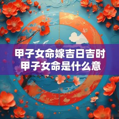 甲子女命嫁吉日吉时 甲子女命是什么意思