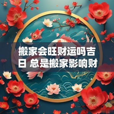 搬家会旺财运吗吉日 总是搬家影响财运吗