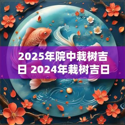 2025年院中栽树吉日 2025年栽树吉日