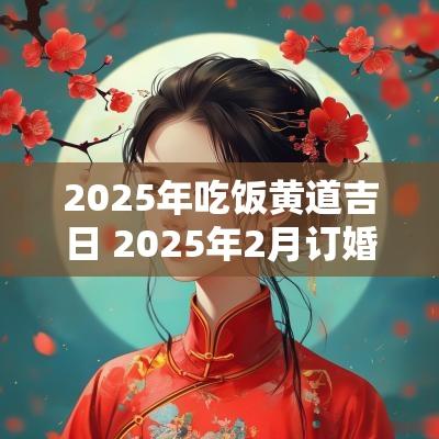2025年吃饭黄道吉日 2025年2月订婚黄道吉日是哪几天