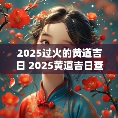 2025过火的黄道吉日 2025黄道吉日查询婚嫁