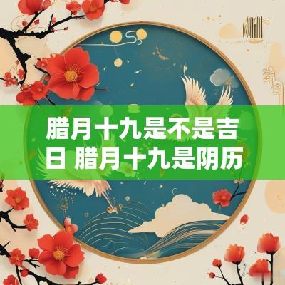 腊月十九是不是吉日 腊月十九是阴历几月几号