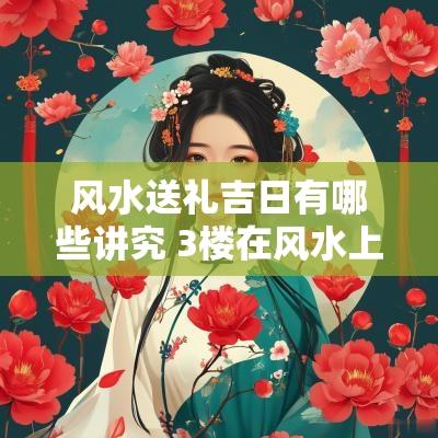 风水送礼吉日有哪些讲究 3楼在风水上的具体吉日有哪些?