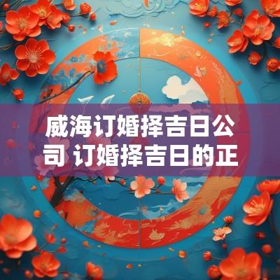 威海订婚择吉日公司 订婚择吉日的正确方法