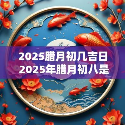 2025腊月初几吉日 2025年腊月初八是几月几日