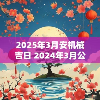2025年3月安机械吉日 2025年3月公司搬迁吉日一览表