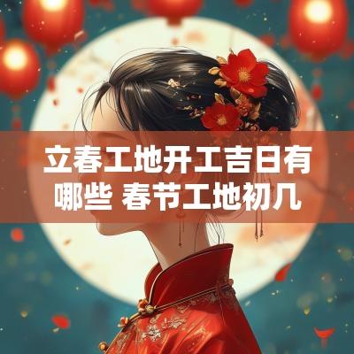 立春工地开工吉日有哪些 春节工地初几开工