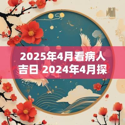 2025年4月看病人吉日 2025年4月探病人吉日