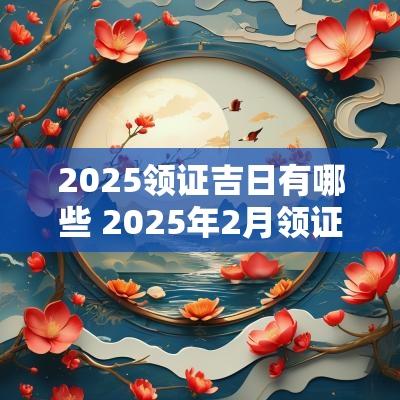 2025领证吉日有哪些 2025年2月领证吉日表