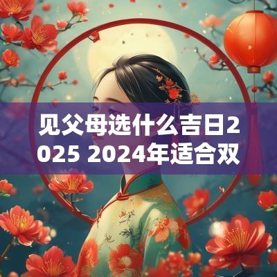 见父母选什么吉日2025 2025年适合双方父母见面的日子