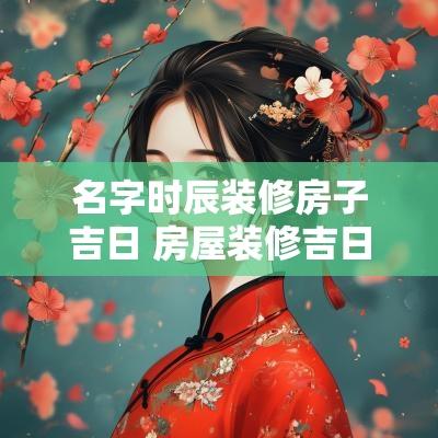 名字时辰装修房子吉日 房屋装修吉日吉时辰查询