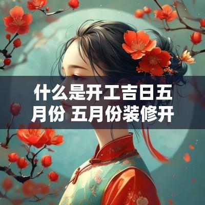 什么是开工吉日五月份 五月份装修开工的黄道吉日有哪些