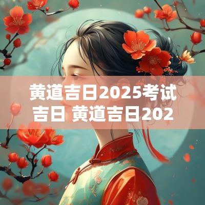 黄道吉日2025考试吉日 黄道吉日2025一览表