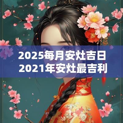 2025每月安灶吉日 2025年安灶最吉利好日子