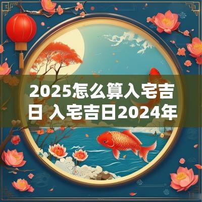 2025怎么算入宅吉日 入宅吉日2025年最佳时间