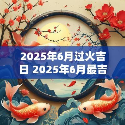 2025年6月过火吉日 2025年6月最吉利的日子